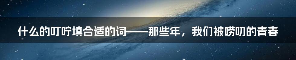 什么的叮咛填合适的词——那些年,我们被唠叨的青春