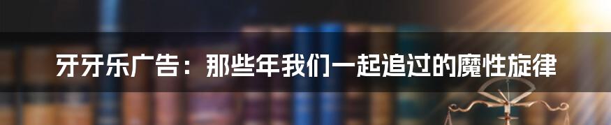 牙牙乐广告:那些年我们一起追过的魔性旋律