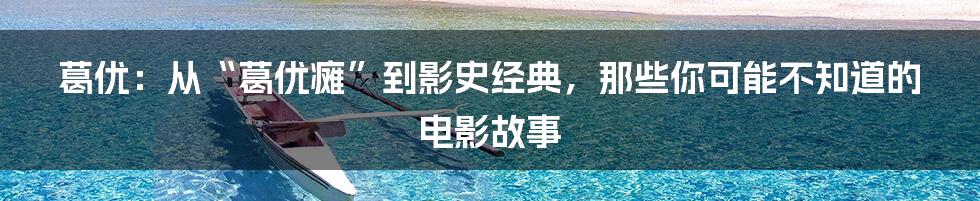 葛优:从“葛优瘫”到影史经典,那些你可能不知道的电影故事