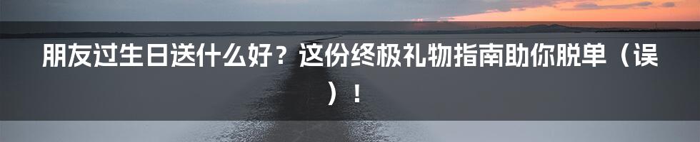 朋友过生日送什么好？这份终极礼物指南助你脱单（误）！