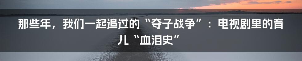 那些年,我们一起追过的“夺子战争”:电视剧里的育儿“血泪史”