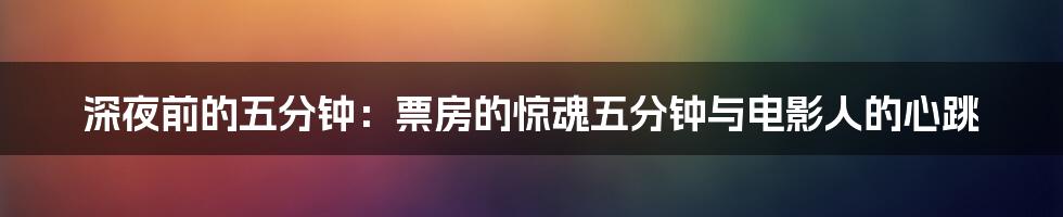 深夜前的五分钟:票房的惊魂五分钟与电影人的心跳