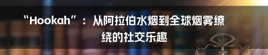 “Hookah”:从阿拉伯水烟到全球烟雾缭绕的社交乐趣