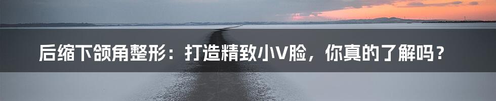 后缩下颌角整形：打造精致小V脸，你真的了解吗？