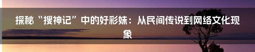 探秘“搜神记”中的好彩妹:从民间传说到网络文化现象