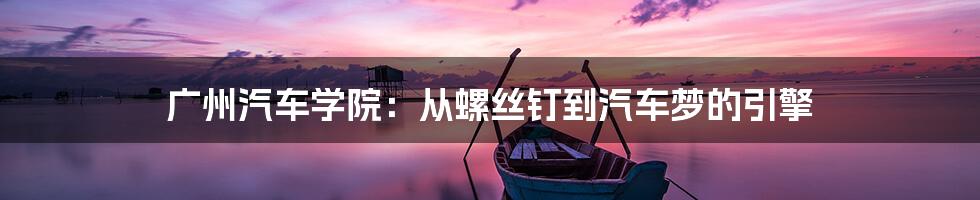 广州汽车学院:从螺丝钉到汽车梦的引擎