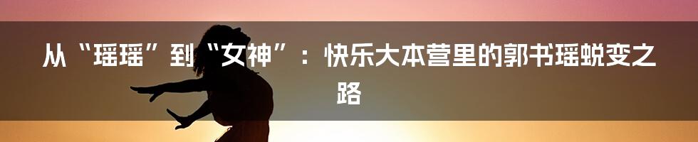从“瑶瑶”到“女神”:快乐大本营里的郭书瑶蜕变之路