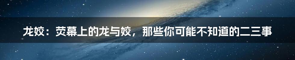 龙姣:荧幕上的龙与姣,那些你可能不知道的二三事