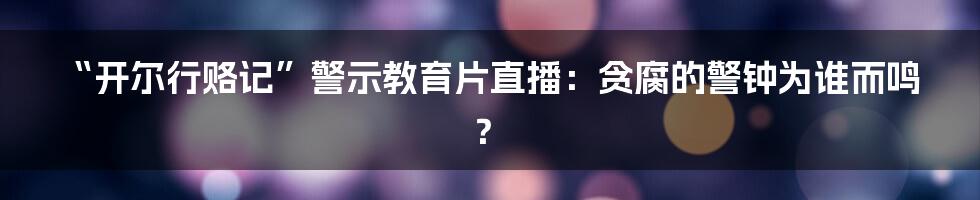 “开尔行赂记”警示教育片直播：贪腐的警钟为谁而鸣？