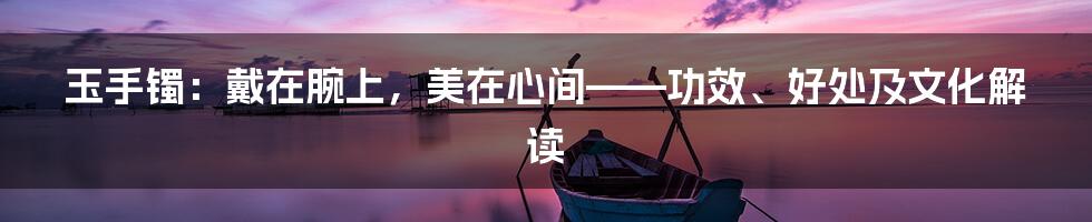 玉手镯:戴在腕上,美在心间——功效、好处及文化解读