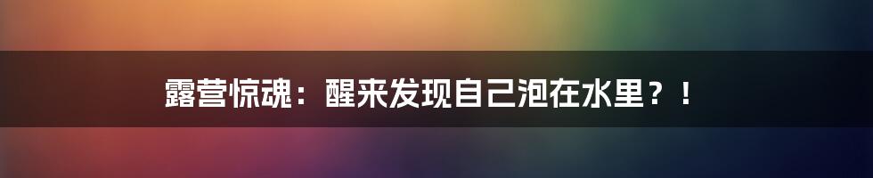 露营惊魂:醒来发现自己泡在水里?!