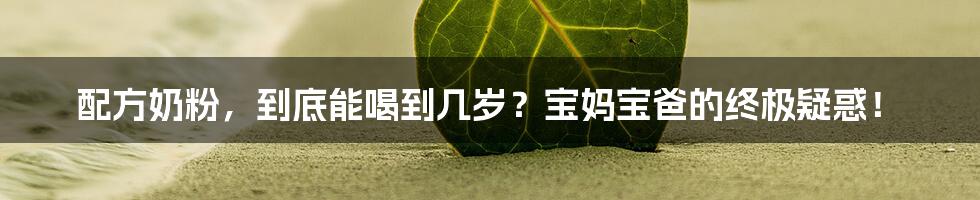 配方奶粉,到底能喝到几岁?宝妈宝爸的终极疑惑!