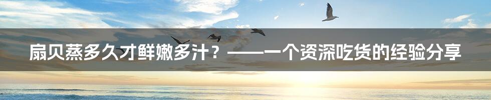 扇贝蒸多久才鲜嫩多汁?——一个资深吃货的经验分享