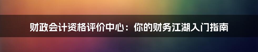 财政会计资格评价中心:你的财务江湖入门指南