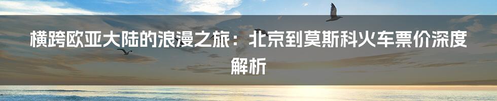 横跨欧亚大陆的浪漫之旅:北京到莫斯科火车票价深度解析