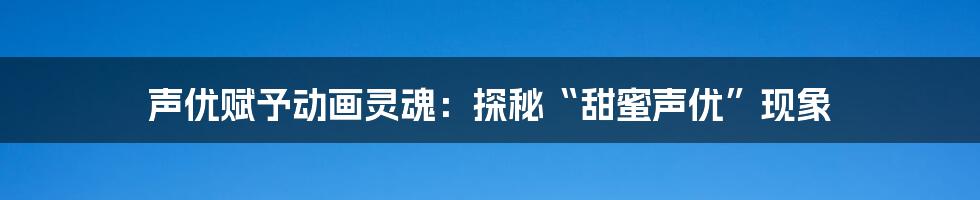 声优赋予动画灵魂:探秘“甜蜜声优”现象