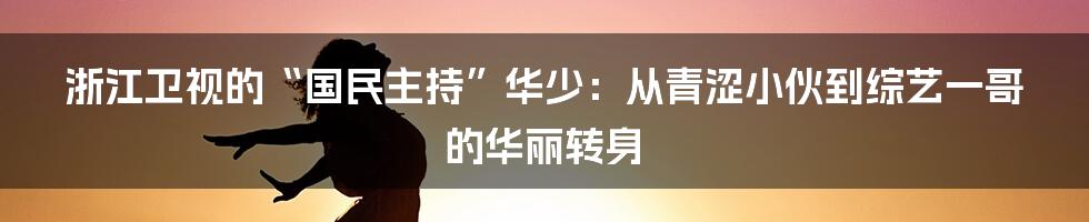 浙江卫视的“国民主持”华少:从青涩小伙到综艺一哥的华丽转身