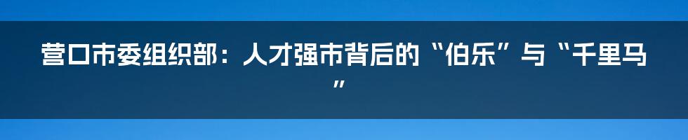 营口市委组织部：人才强市背后的“伯乐”与“千里马”