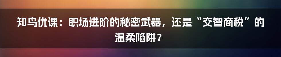 知鸟优课:职场进阶的秘密武器,还是“交智商税”的温柔陷阱?
