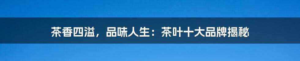 茶香四溢,品味人生:茶叶十大品牌揭秘