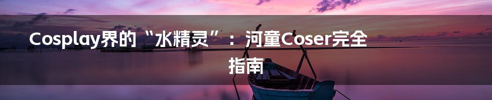 Cosplay界的“水精灵”:河童Coser完全指南