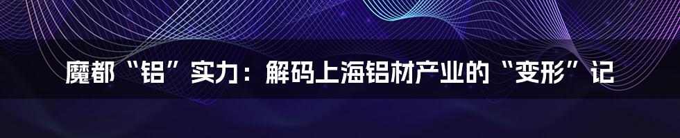 魔都“铝”实力：解码上海铝材产业的“变形”记