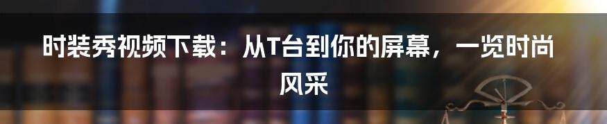 时装秀视频下载:从T台到你的屏幕,一览时尚风采