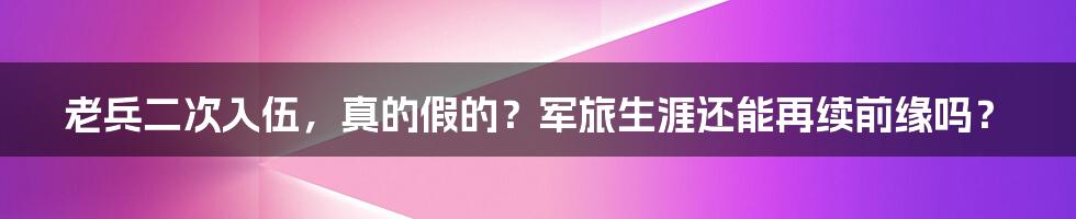 老兵二次入伍,真的假的?军旅生涯还能再续前缘吗?