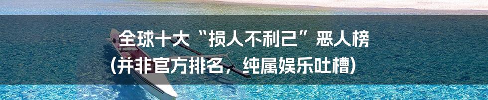 全球十大“损人不利己”恶人榜 (并非官方排名，纯属娱乐吐槽)