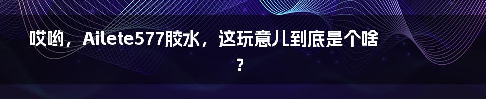 哎哟,Ailete577胶水,这玩意儿到底是个啥?