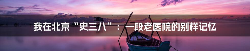 我在北京“史三八”:一段老医院的别样记忆