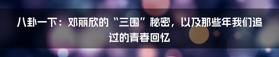 八卦一下:邓丽欣的“三围”秘密,以及那些年我们追过的青春回忆