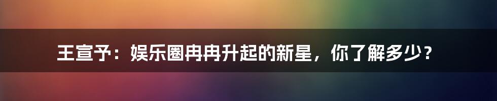 王宣予：娱乐圈冉冉升起的新星，你了解多少？
