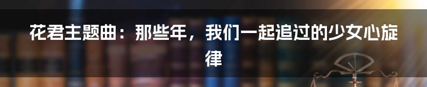 花君主题曲：那些年，我们一起追过的少女心旋律