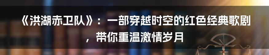 《洪湖赤卫队》:一部穿越时空的红色经典歌剧,带你重温激情岁月