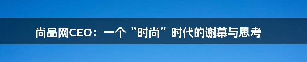 尚品网CEO：一个“时尚”时代的谢幕与思考