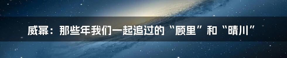 威幂:那些年我们一起追过的“顾里”和“晴川”