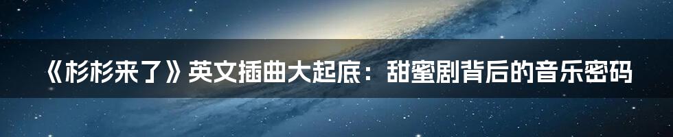 《杉杉来了》英文插曲大起底:甜蜜剧背后的音乐密码