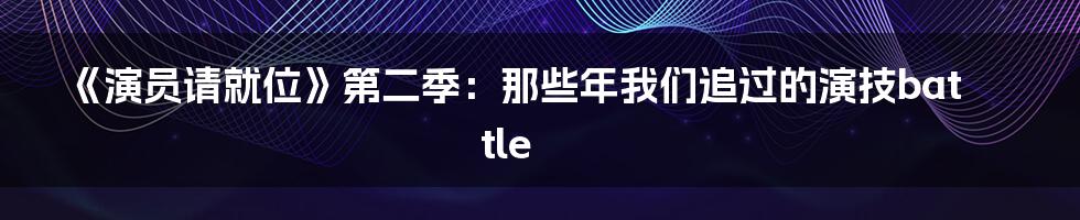 《演员请就位》第二季：那些年我们追过的演技battle