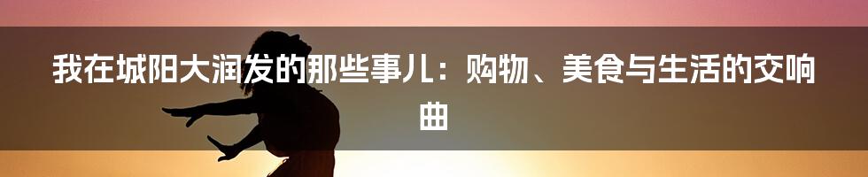 我在城阳大润发的那些事儿：购物、美食与生活的交响曲