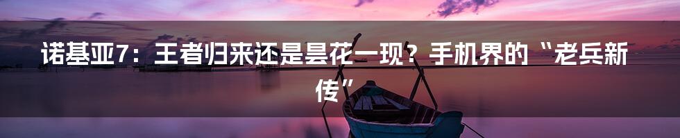 诺基亚7：王者归来还是昙花一现？手机界的“老兵新传”