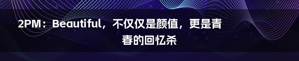 2PM:Beautiful,不仅仅是颜值,更是青春的回忆杀