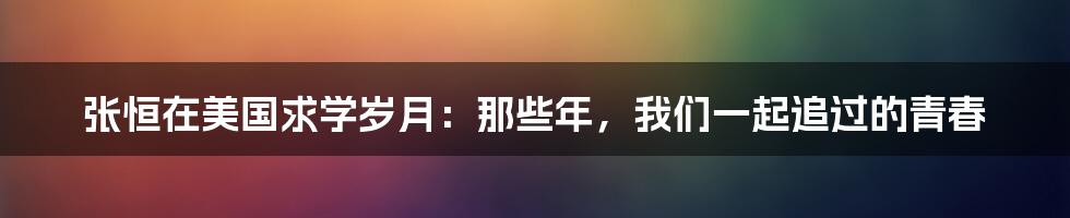 张恒在美国求学岁月:那些年,我们一起追过的青春