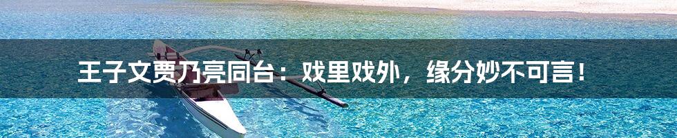 王子文贾乃亮同台：戏里戏外，缘分妙不可言！