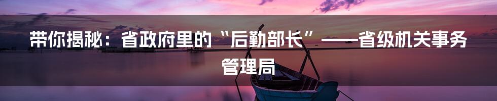带你揭秘：省政府里的“后勤部长”——省级机关事务管理局