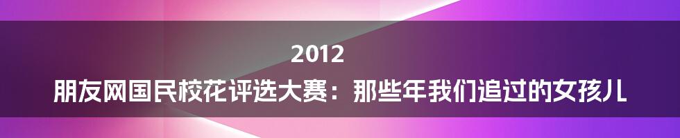 2012 朋友网国民校花评选大赛：那些年我们追过的女孩儿