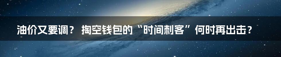 油价又要调? 掏空钱包的“时间刺客”何时再出击?
