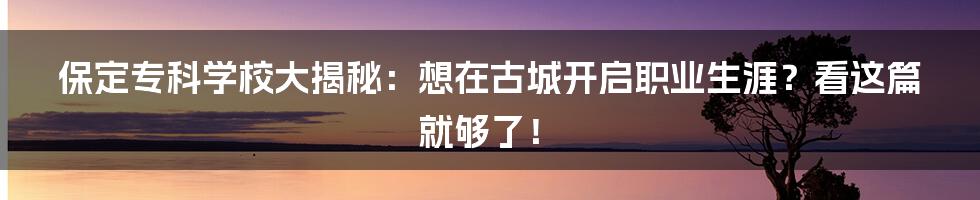 保定专科学校大揭秘：想在古城开启职业生涯？看这篇就够了！
