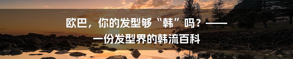 欧巴，你的发型够“韩”吗？—— 一份发型界的韩流百科