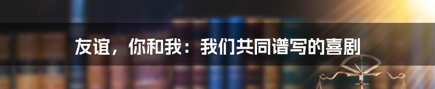 友谊,你和我:我们共同谱写的喜剧